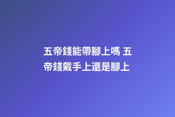 五帝錢能帶腳上嗎 五帝錢戴手上還是腳上